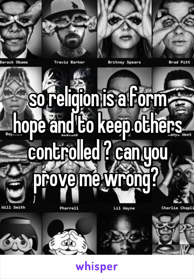 so religion is a form hope and to keep others controlled ? can you prove me wrong? 