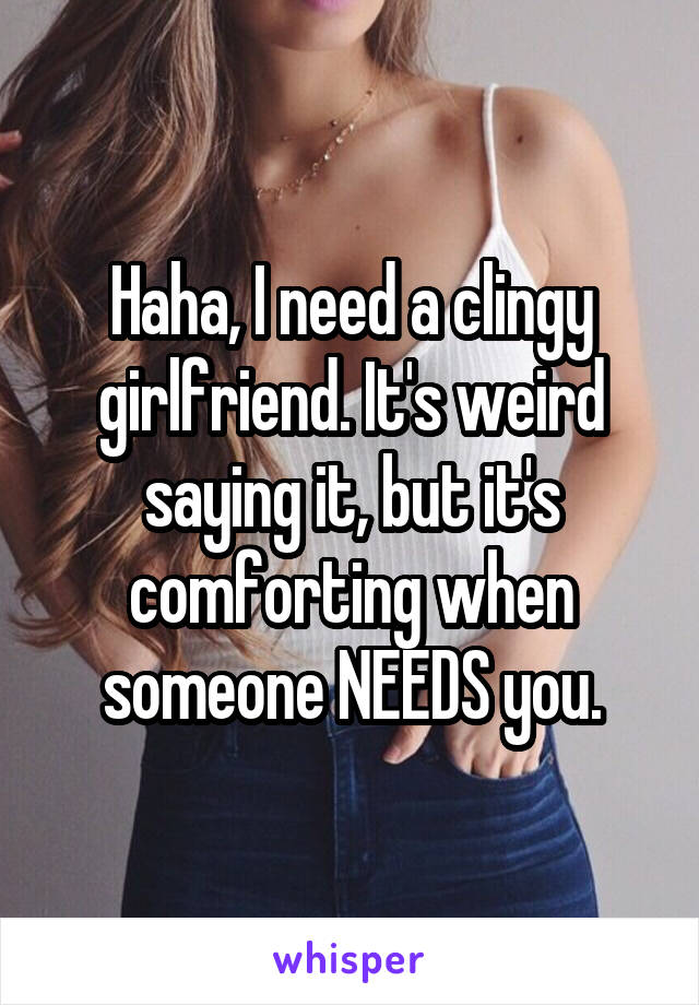 Haha, I need a clingy girlfriend. It's weird saying it, but it's comforting when someone NEEDS you.