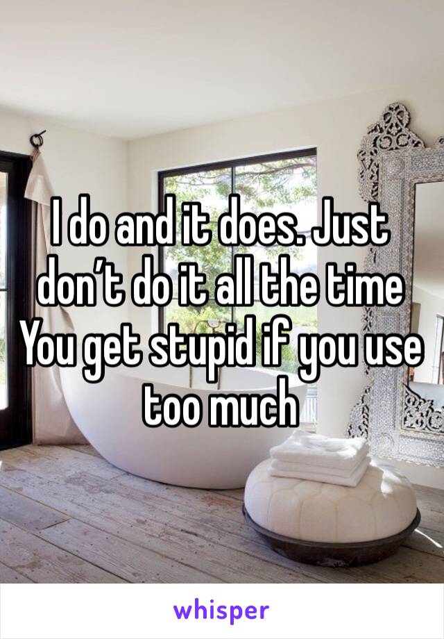 I do and it does. Just don’t do it all the time
You get stupid if you use too much