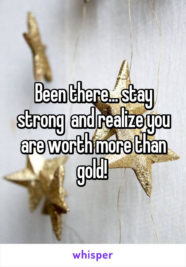 Been there... stay strong  and realize you are worth more than gold! 