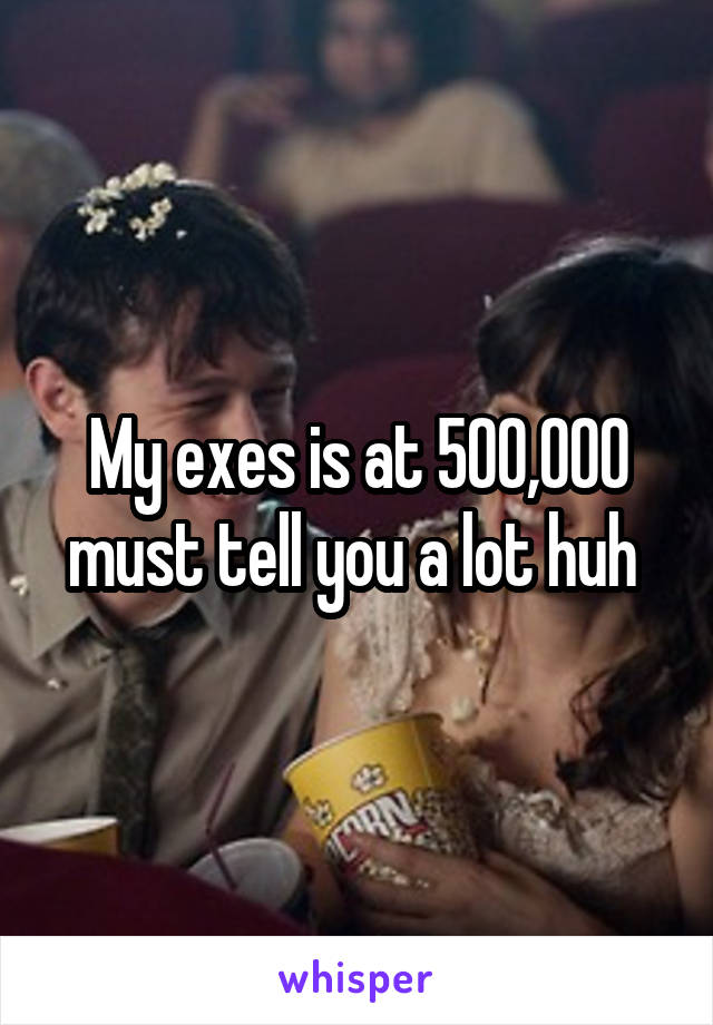 My exes is at 500,000 must tell you a lot huh 