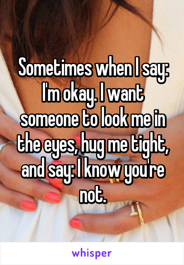 Sometimes when I say: I'm okay. I want someone to look me in the eyes, hug me tight, and say: I know you're not.