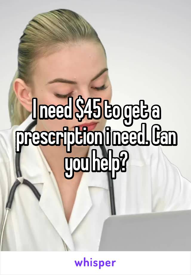 I need $45 to get a prescription i need. Can you help?