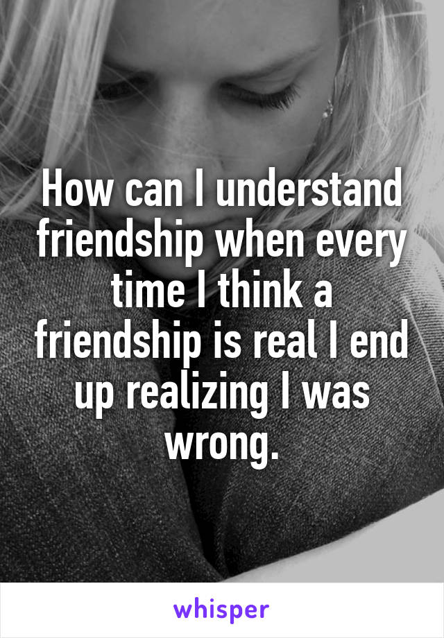 How can I understand friendship when every time I think a friendship is real I end up realizing I was wrong.