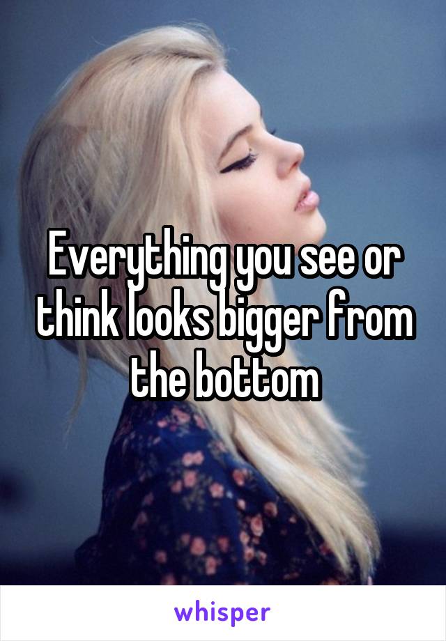 Everything you see or think looks bigger from the bottom