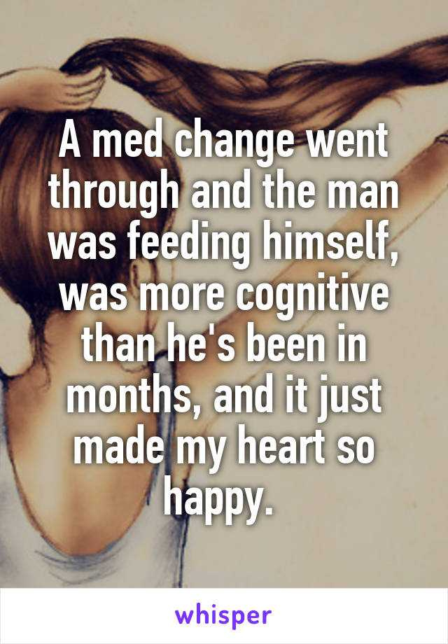A med change went through and the man was feeding himself, was more cognitive than he's been in months, and it just made my heart so happy. 
