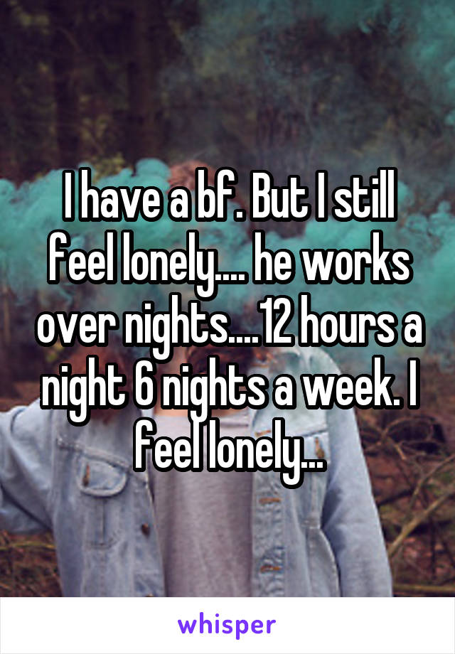 I have a bf. But I still feel lonely.... he works over nights....12 hours a night 6 nights a week. I feel lonely...