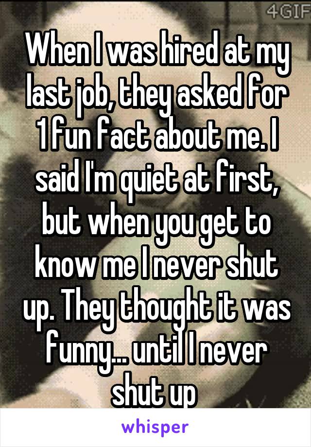 When I was hired at my last job, they asked for 1 fun fact about me. I said I'm quiet at first, but when you get to know me I never shut up. They thought it was funny... until I never shut up 