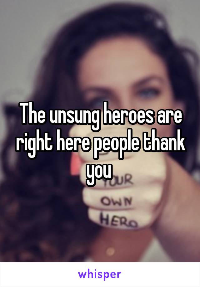 The unsung heroes are right here people thank you 