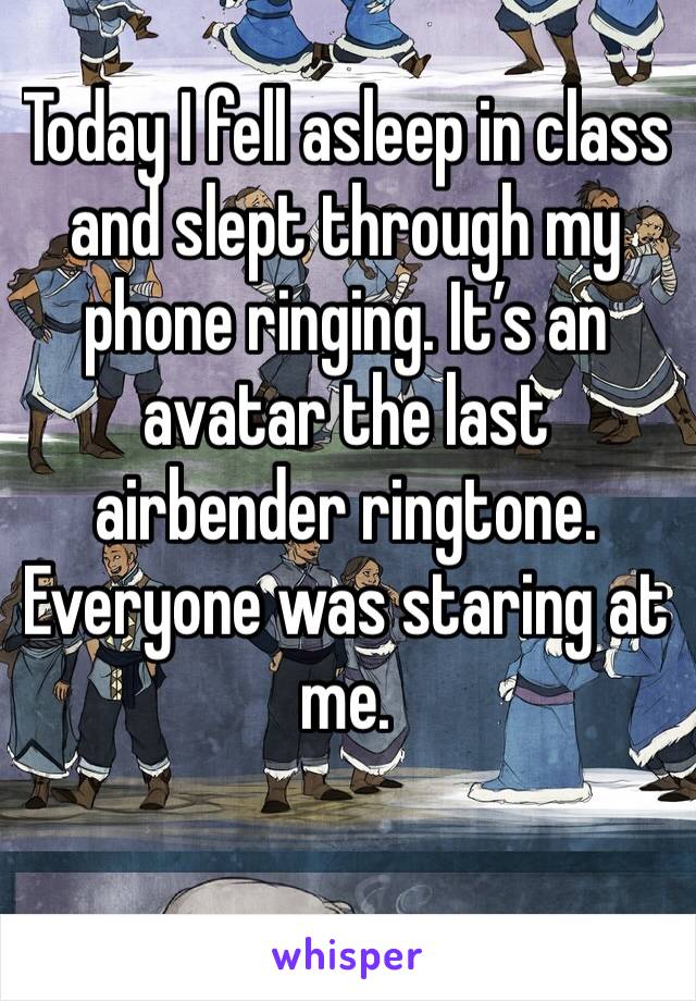 Today I fell asleep in class and slept through my phone ringing. It’s an avatar the last airbender ringtone. Everyone was staring at me. 
