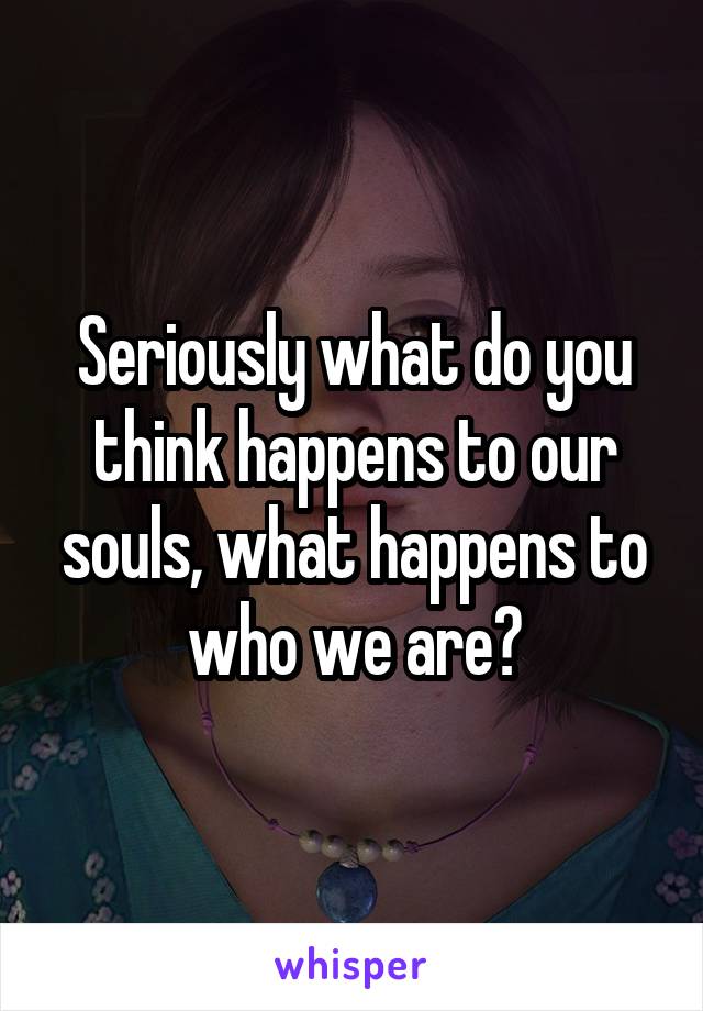 Seriously what do you think happens to our souls, what happens to who we are?