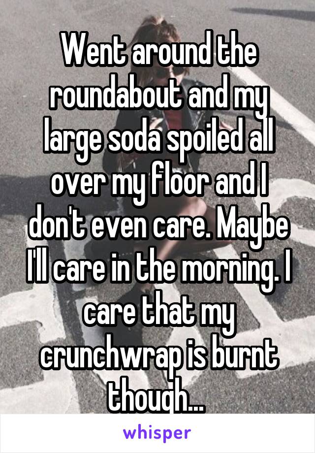 Went around the roundabout and my large soda spoiled all over my floor and I don't even care. Maybe I'll care in the morning. I care that my crunchwrap is burnt though... 