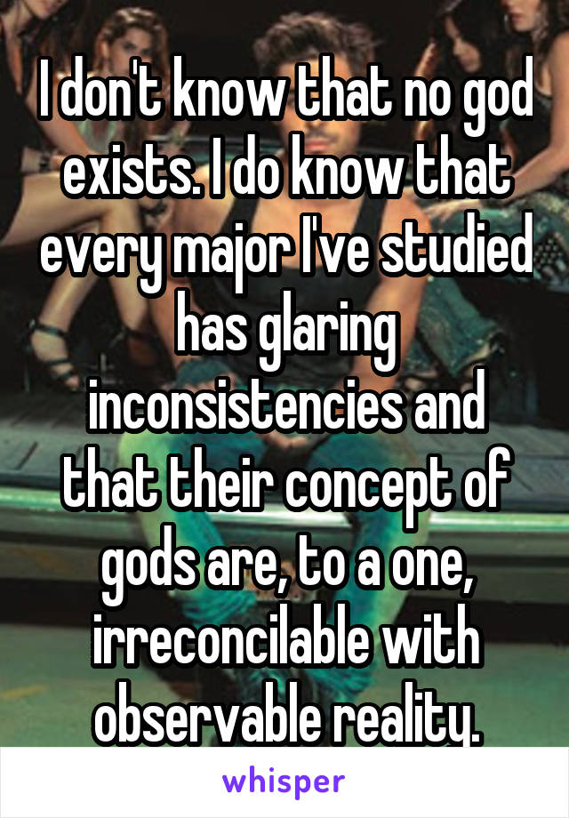 I don't know that no god exists. I do know that every major I've studied has glaring inconsistencies and that their concept of gods are, to a one, irreconcilable with observable reality.
