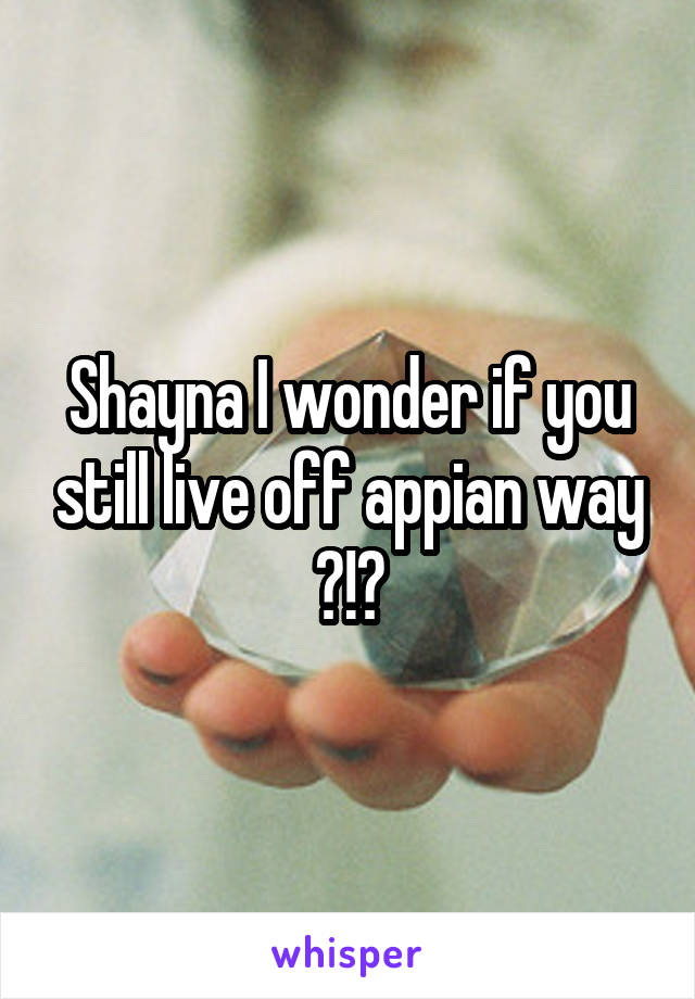 Shayna I wonder if you still live off appian way ?!?