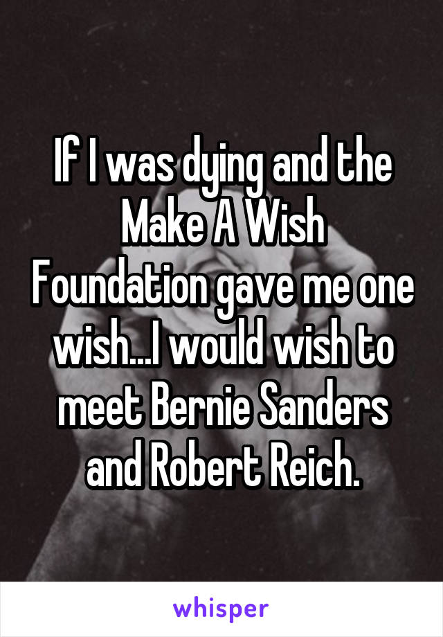 If I was dying and the Make A Wish Foundation gave me one wish...I would wish to meet Bernie Sanders and Robert Reich.