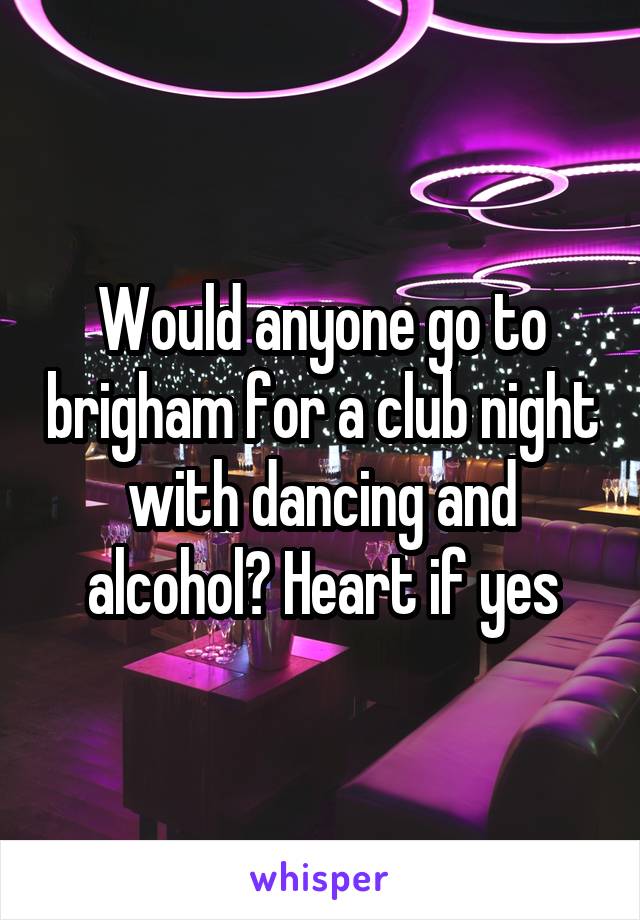 Would anyone go to brigham for a club night with dancing and alcohol? Heart if yes