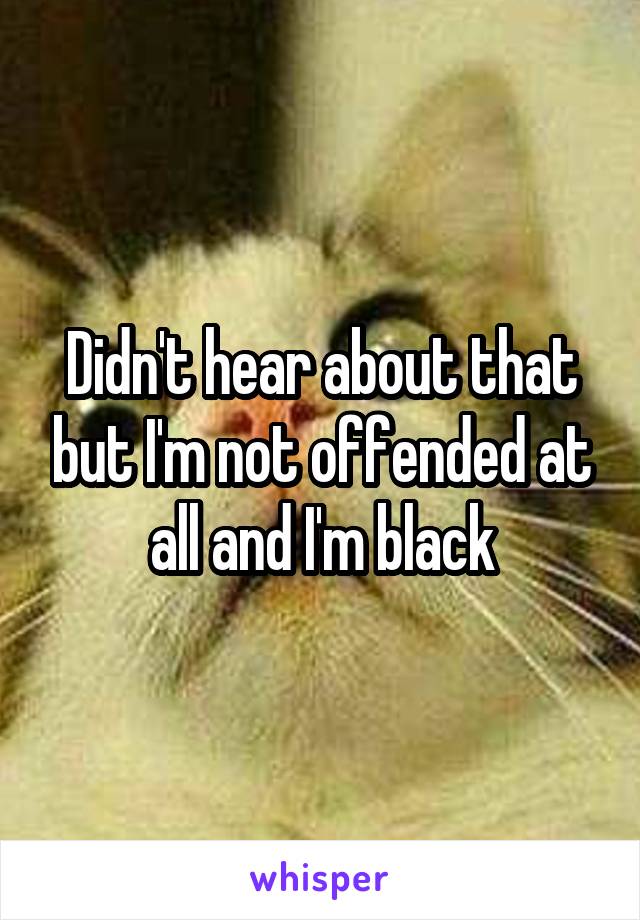 Didn't hear about that but I'm not offended at all and I'm black
