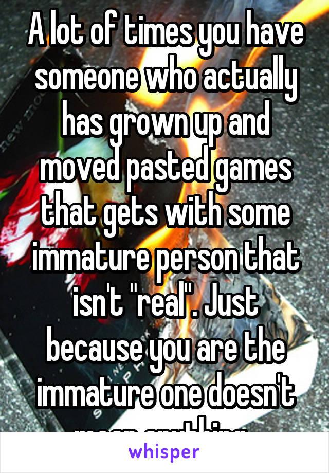 A lot of times you have someone who actually has grown up and moved pasted games that gets with some immature person that isn't "real". Just because you are the immature one doesn't mean anything. 