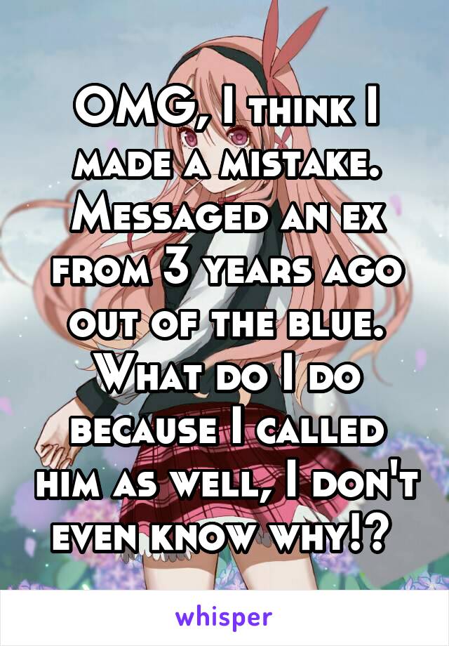 OMG, I think I made a mistake. Messaged an ex from 3 years ago out of the blue. What do I do because I called him as well, I don't even know why!? 