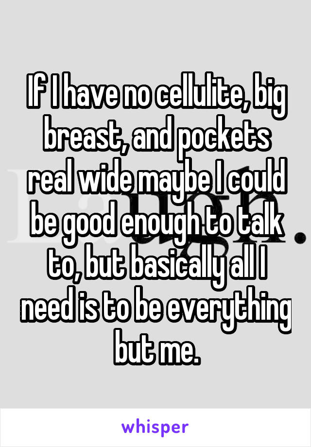 If I have no cellulite, big breast, and pockets real wide maybe I could be good enough to talk to, but basically all I need is to be everything but me.