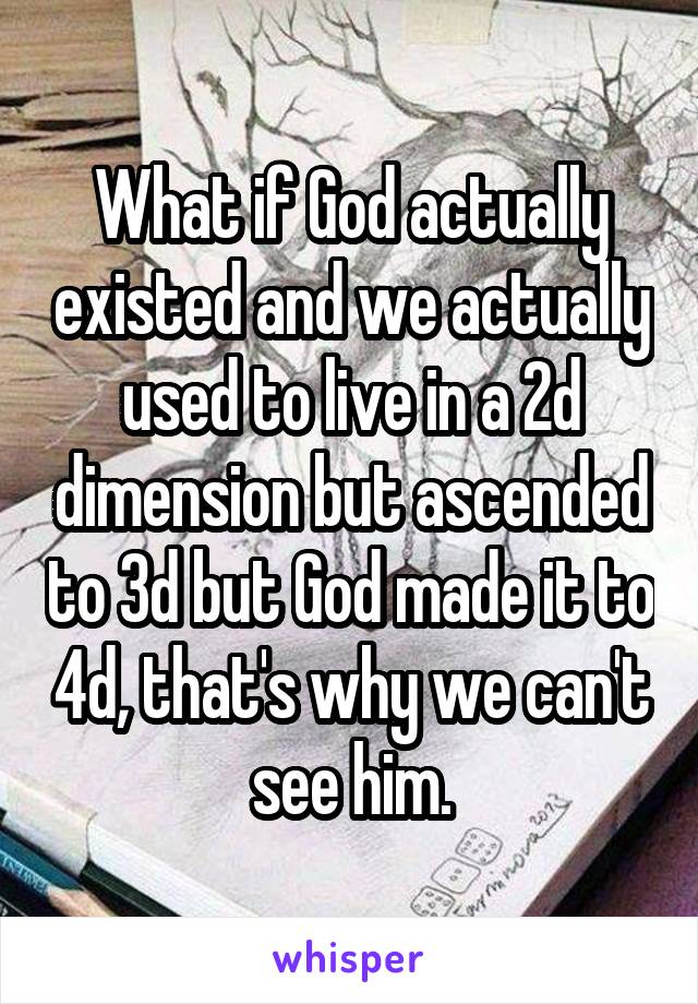 What if God actually existed and we actually used to live in a 2d dimension but ascended to 3d but God made it to 4d, that's why we can't see him.