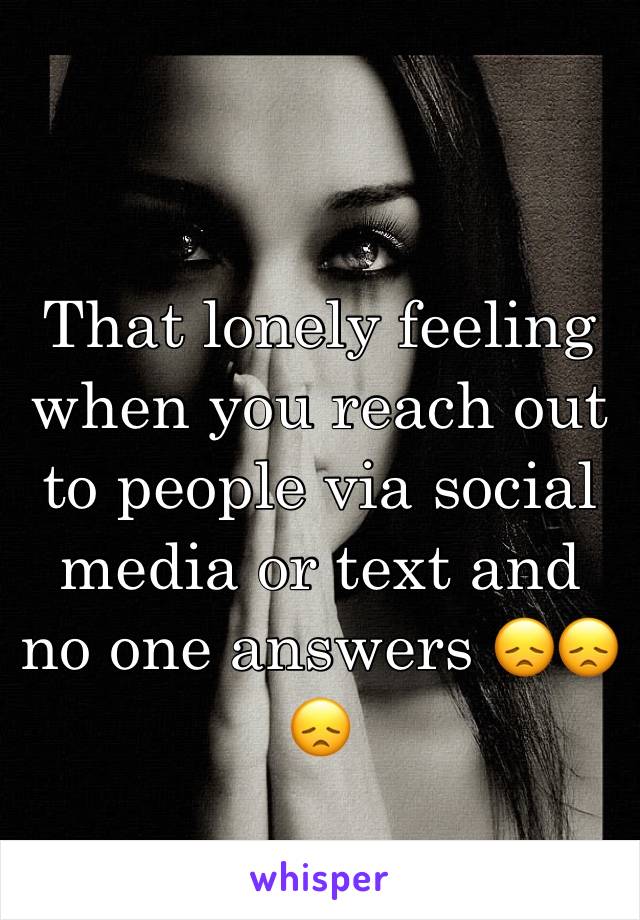 That lonely feeling when you reach out to people via social media or text and no one answers 😞😞😞