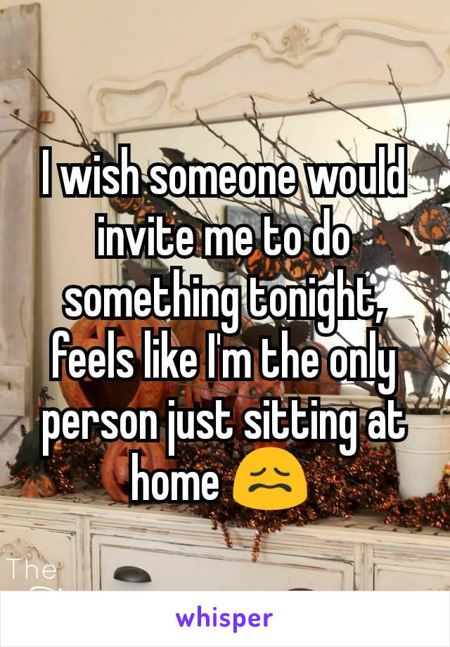 I wish someone would invite me to do something tonight, feels like I'm the only person just sitting at home 😖 