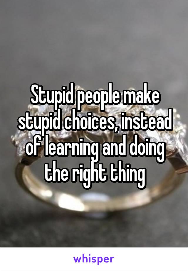 Stupid people make stupid choices, instead of learning and doing the right thing