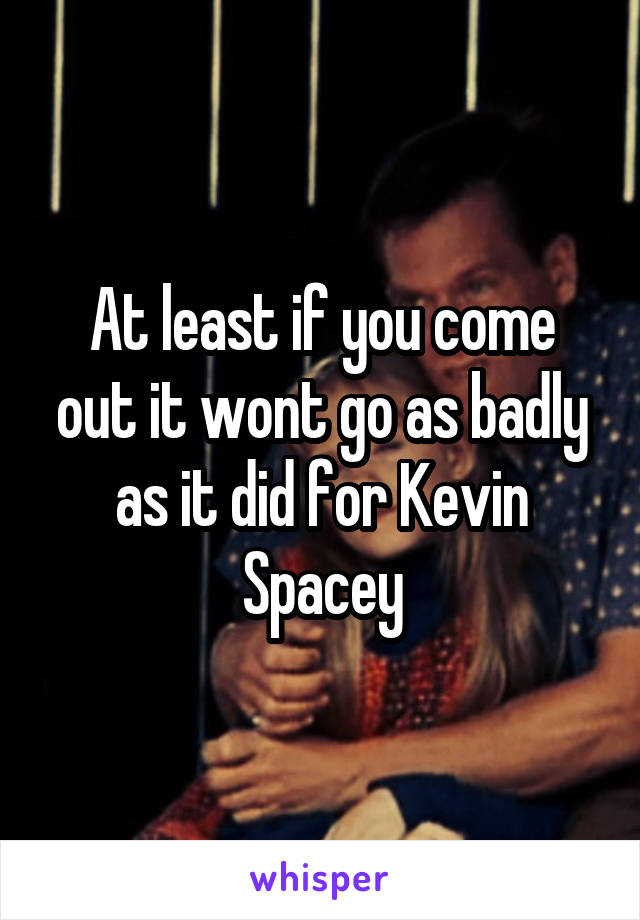 At least if you come out it wont go as badly as it did for Kevin Spacey
