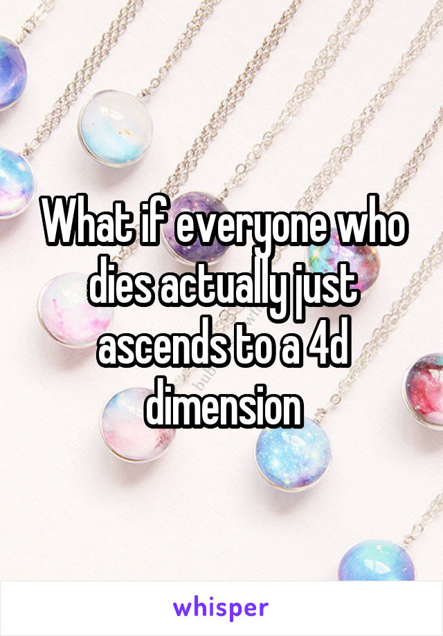 What if everyone who dies actually just ascends to a 4d dimension