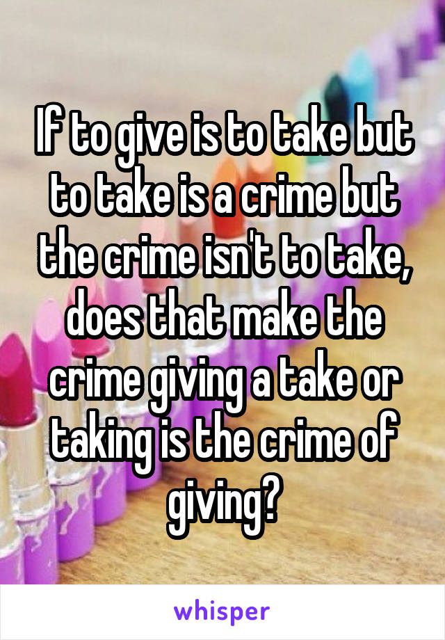 If to give is to take but to take is a crime but the crime isn't to take, does that make the crime giving a take or taking is the crime of giving?