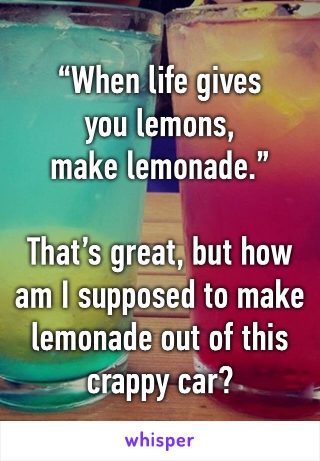 “When life gives
you lemons,
make lemonade.”

That’s great, but how am I supposed to make lemonade out of this crappy car? 