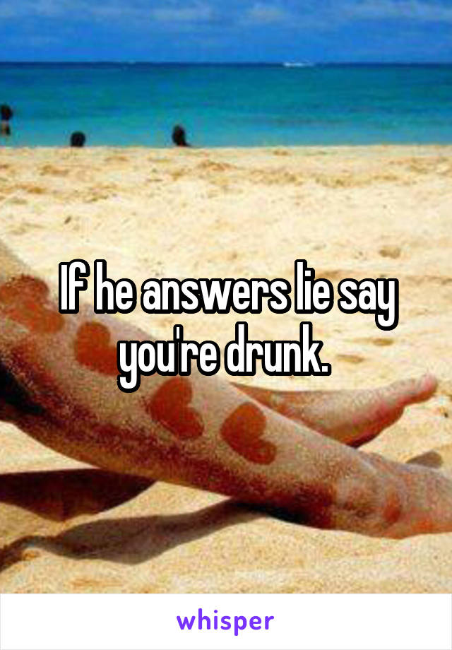 If he answers lie say you're drunk. 