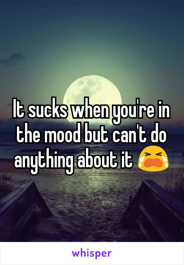 It sucks when you're in the mood but can't do anything about it 😭