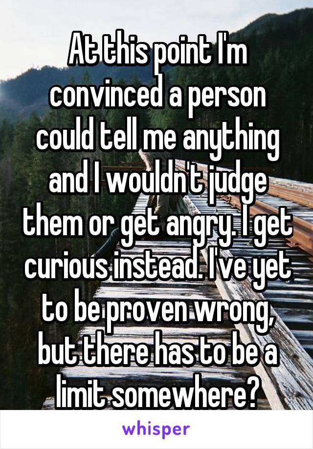 At this point I'm convinced a person could tell me anything and I wouldn't judge them or get angry. I get curious instead. I've yet to be proven wrong, but there has to be a limit somewhere?
