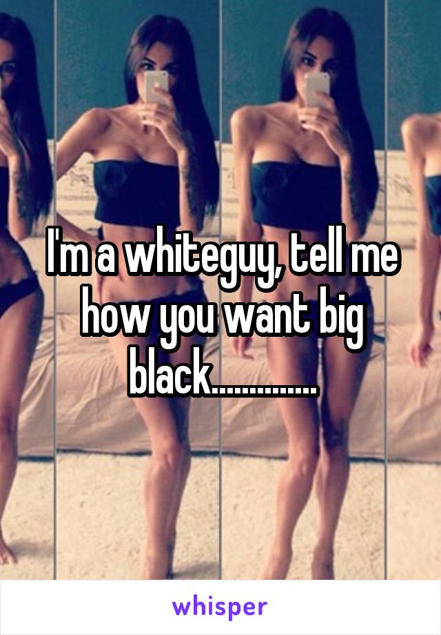 I'm a whiteguy, tell me how you want big black..............