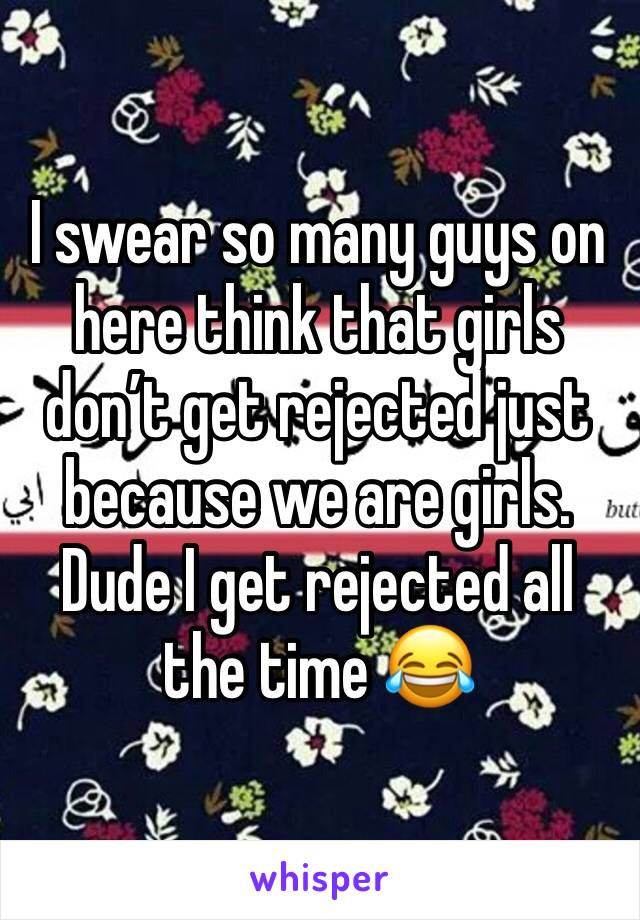 I swear so many guys on here think that girls don’t get rejected just because we are girls. Dude I get rejected all the time 😂