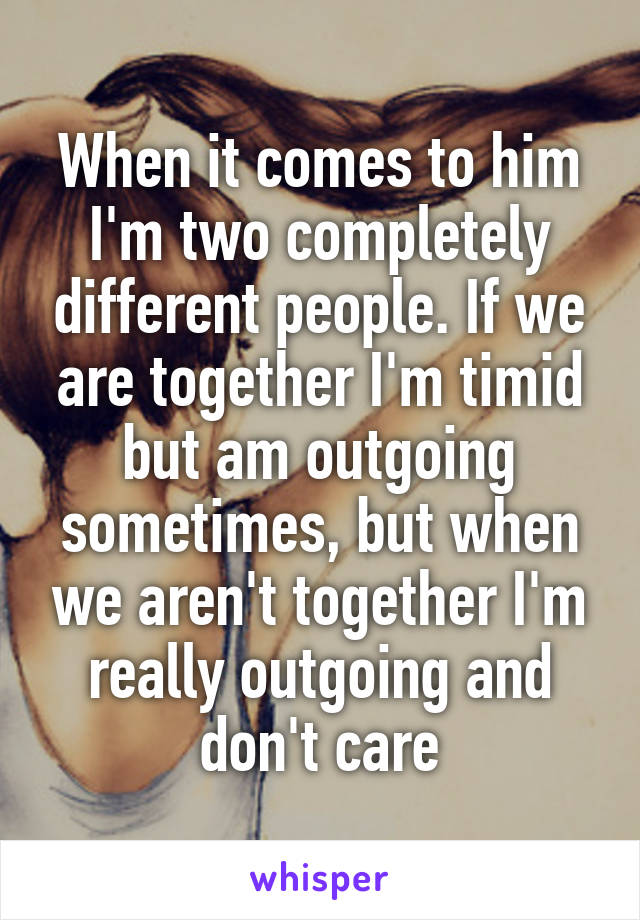 When it comes to him I'm two completely different people. If we are together I'm timid but am outgoing sometimes, but when we aren't together I'm really outgoing and don't care