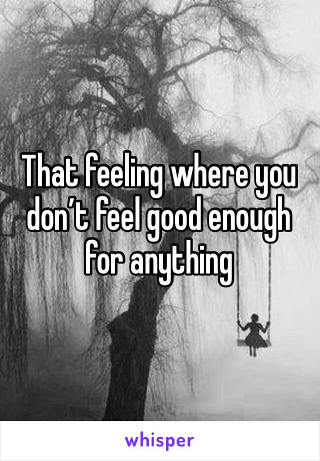 That feeling where you don’t feel good enough for anything