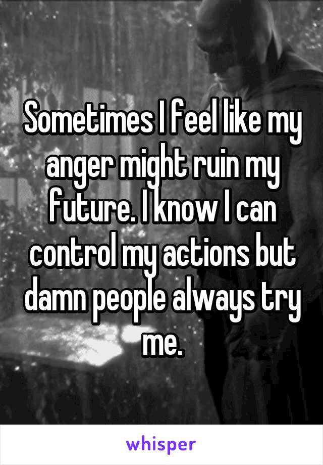 Sometimes I feel like my anger might ruin my future. I know I can control my actions but damn people always try me.