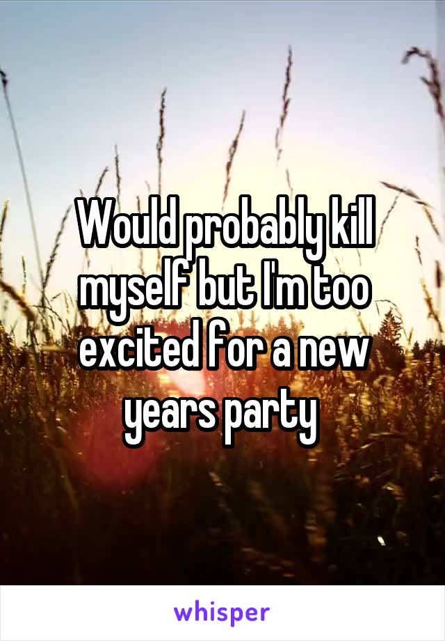 Would probably kill myself but I'm too excited for a new years party 