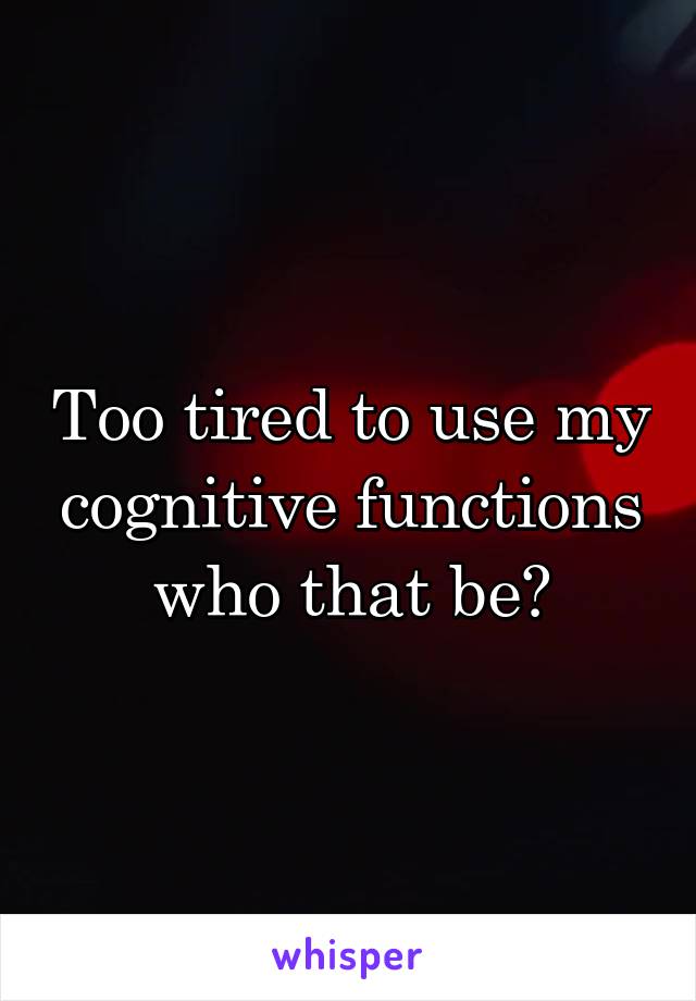 Too tired to use my cognitive functions who that be?
