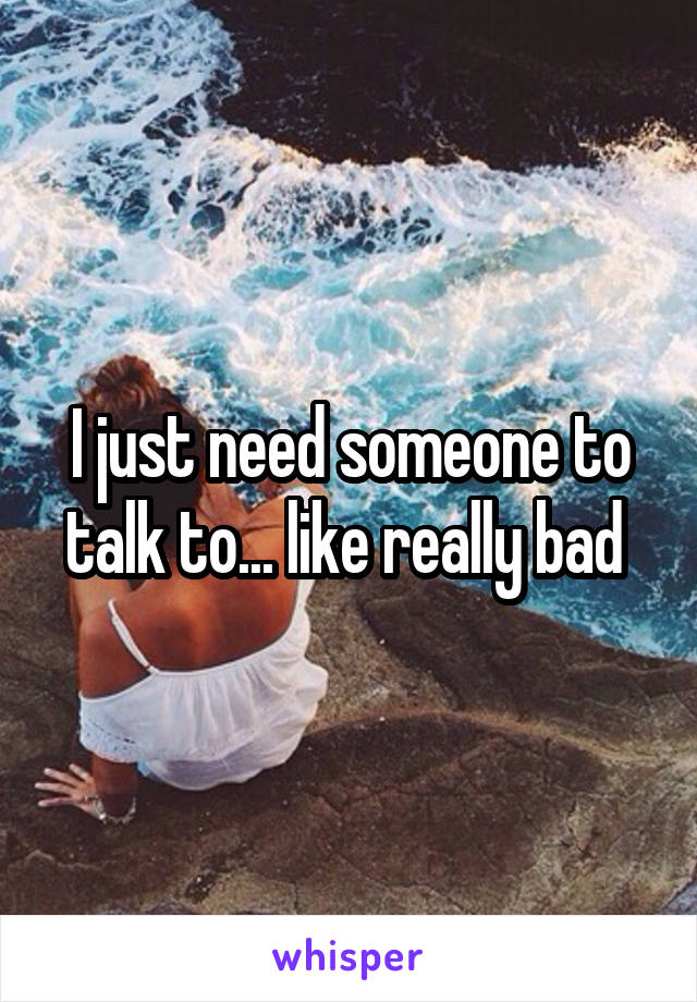 I just need someone to talk to... like really bad 