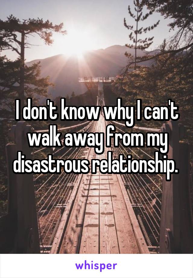 I don't know why I can't walk away from my disastrous relationship. 