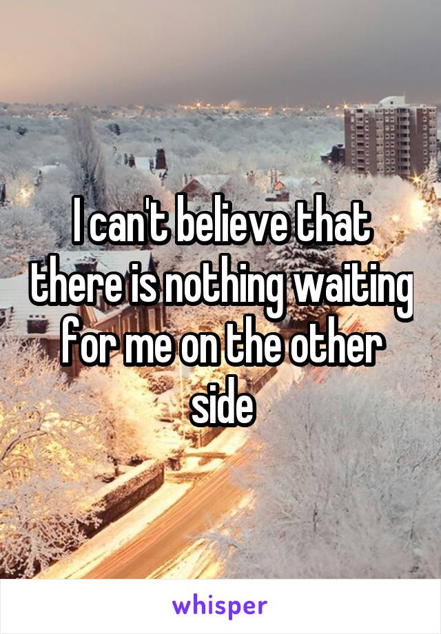 I can't believe that there is nothing waiting for me on the other side