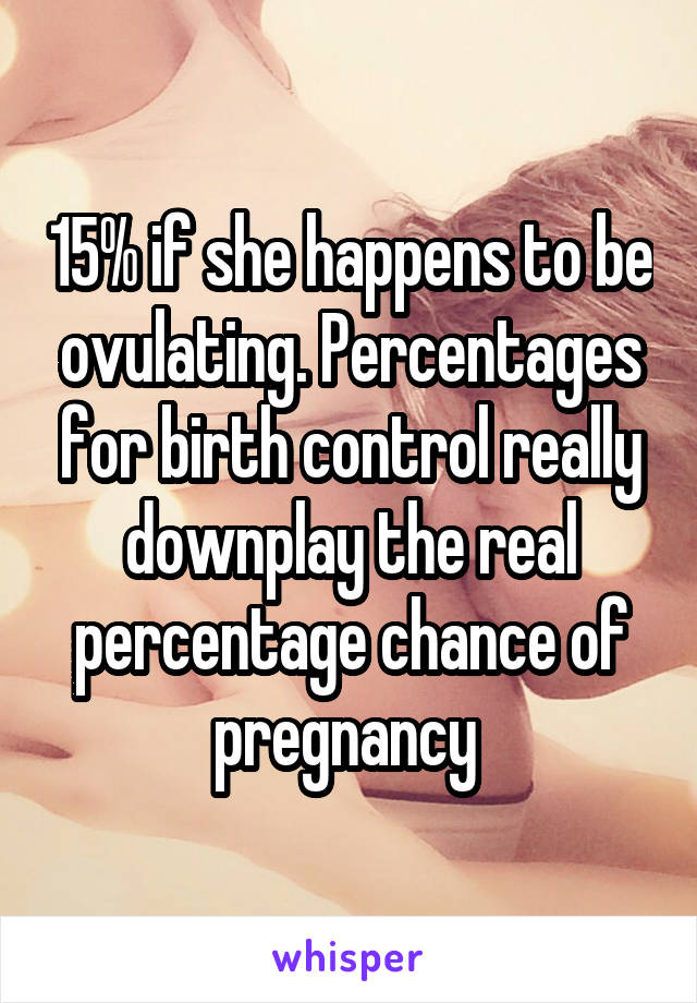 15% if she happens to be ovulating. Percentages for birth control really downplay the real percentage chance of pregnancy 