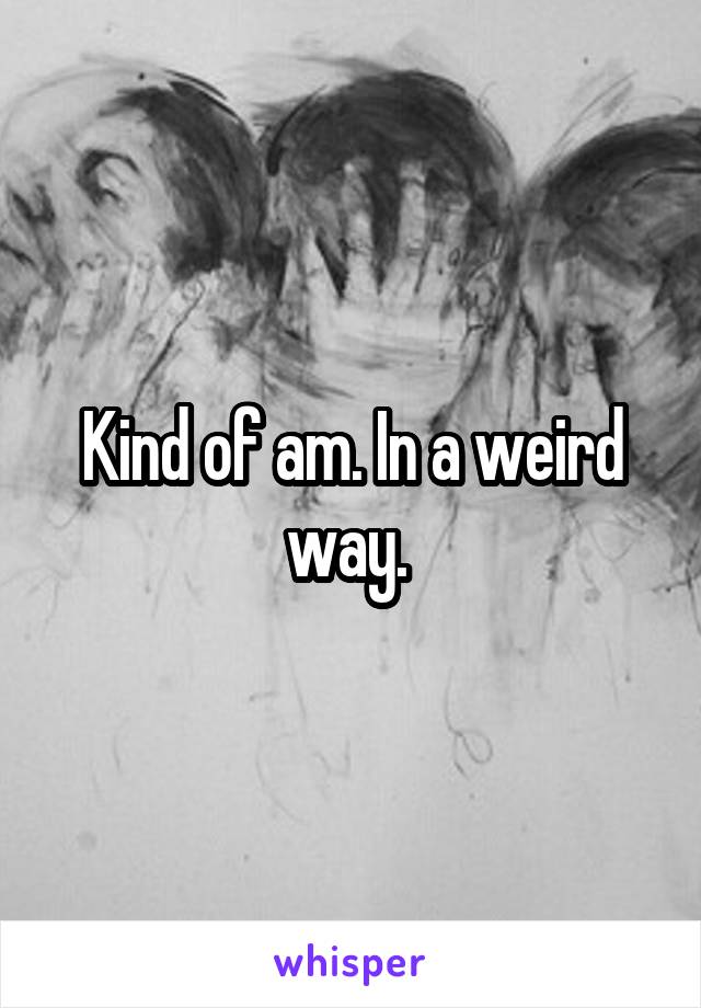 Kind of am. In a weird way. 
