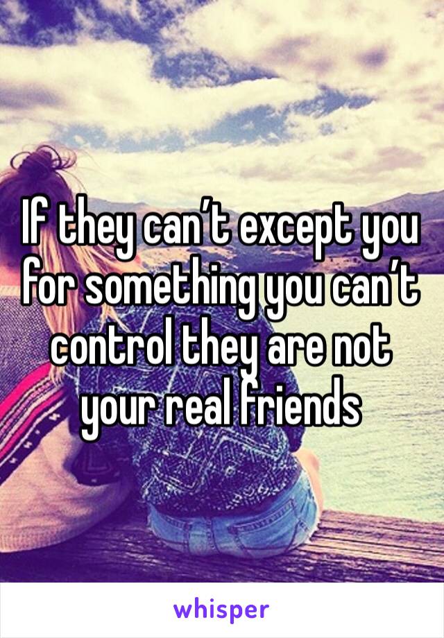 If they can’t except you for something you can’t control they are not your real friends
