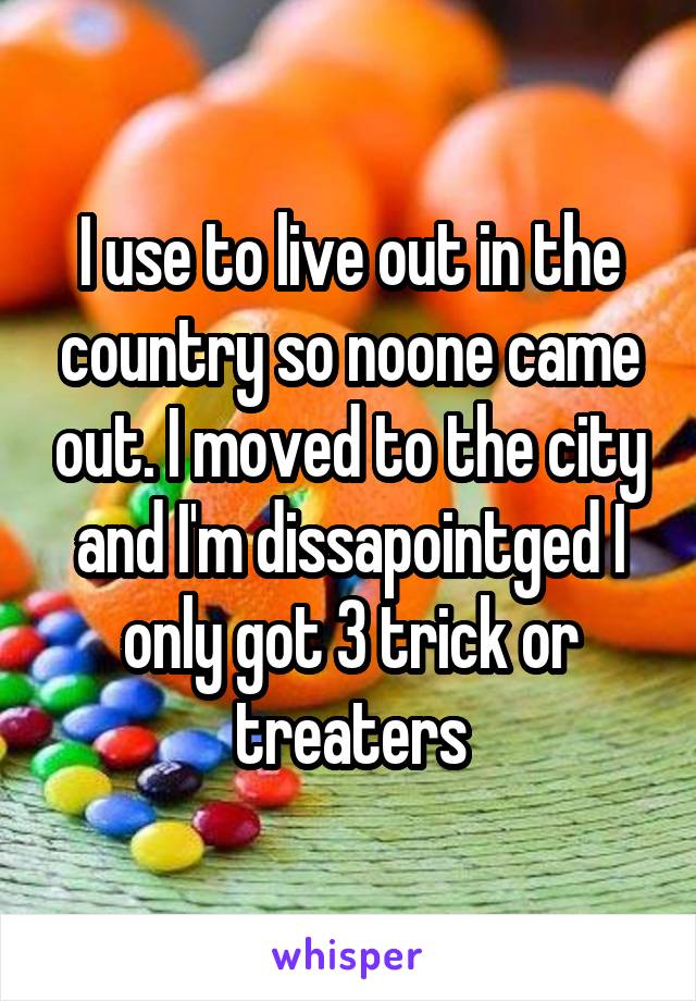 I use to live out in the country so noone came out. I moved to the city and I'm dissapointged I only got 3 trick or treaters