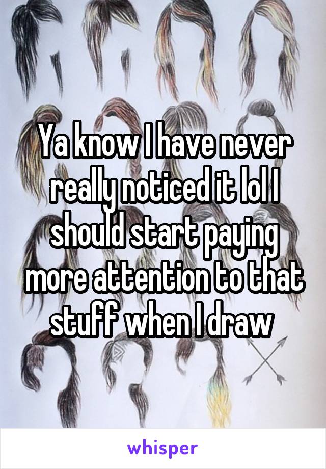 Ya know I have never really noticed it lol I should start paying more attention to that stuff when I draw 